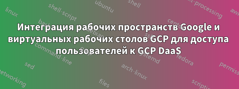 Интеграция рабочих пространств Google и виртуальных рабочих столов GCP для доступа пользователей к GCP DaaS