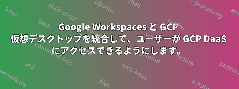 Google Workspaces と GCP 仮想デスクトップを統合して、ユーザーが GCP DaaS にアクセスできるようにします。