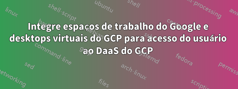 Integre espaços de trabalho do Google e desktops virtuais do GCP para acesso do usuário ao DaaS do GCP