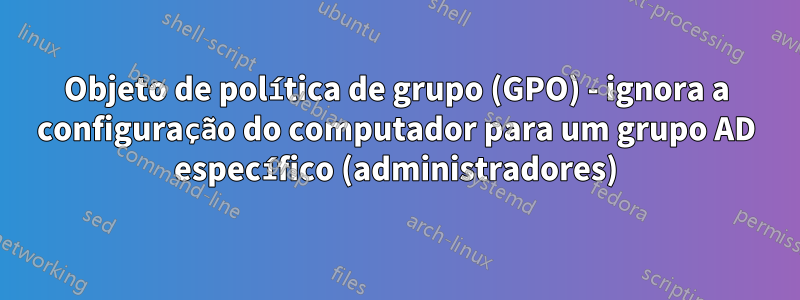 Objeto de política de grupo (GPO) - ignora a configuração do computador para um grupo AD específico (administradores)