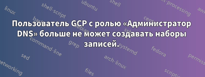Пользователь GCP с ролью «Администратор DNS» больше не может создавать наборы записей.