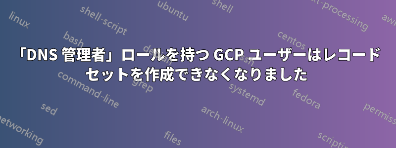 「DNS 管理者」ロールを持つ GCP ユーザーはレコード セットを作成できなくなりました