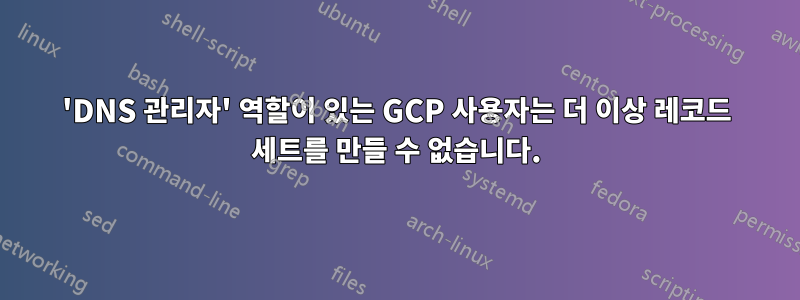 'DNS 관리자' 역할이 있는 GCP 사용자는 더 이상 레코드 세트를 만들 수 없습니다.