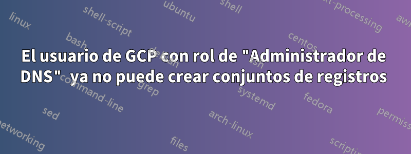 El usuario de GCP con rol de "Administrador de DNS" ya no puede crear conjuntos de registros