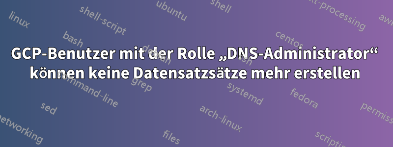 GCP-Benutzer mit der Rolle „DNS-Administrator“ können keine Datensatzsätze mehr erstellen