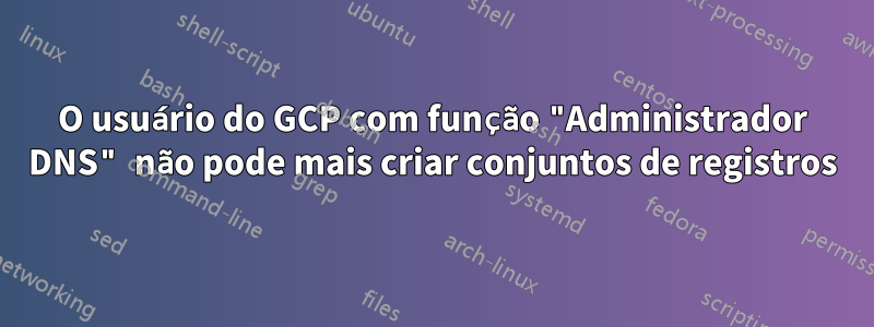 O usuário do GCP com função "Administrador DNS" não pode mais criar conjuntos de registros