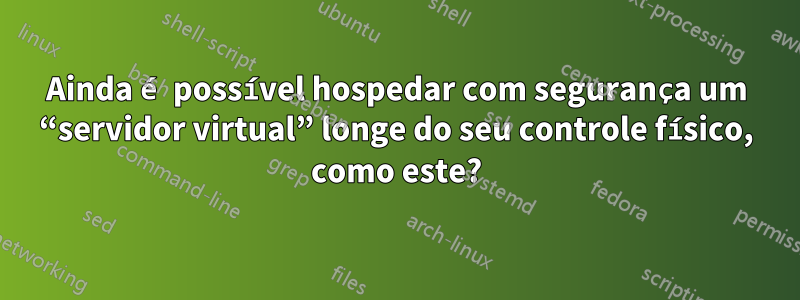 Ainda é possível hospedar com segurança um “servidor virtual” longe do seu controle físico, como este?