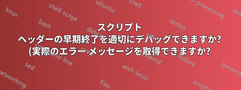 スクリプト ヘッダーの早期終了を適切にデバッグできますか? (実際のエラー メッセージを取得できますか?)