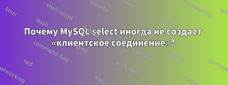 Почему MySQL select иногда не создает «клиентское соединение»?