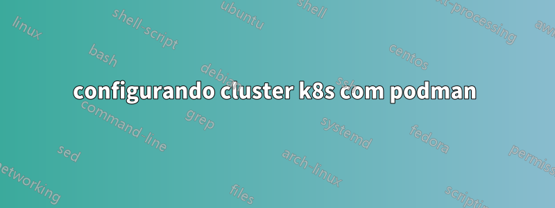 configurando cluster k8s com podman