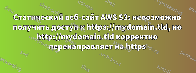 Статический веб-сайт AWS S3: невозможно получить доступ к https://mydomain.tld, но http://mydomain.tld корректно перенаправляет на https