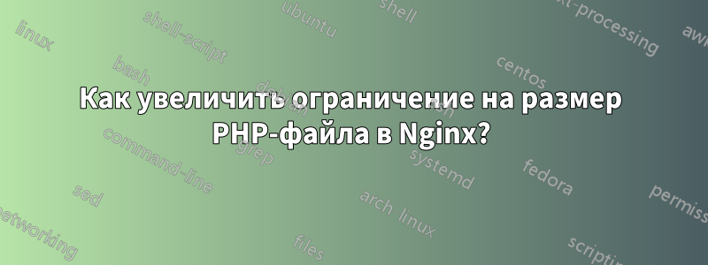 Как увеличить ограничение на размер PHP-файла в Nginx?