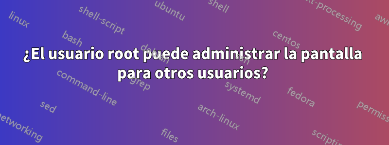 ¿El usuario root puede administrar la pantalla para otros usuarios?