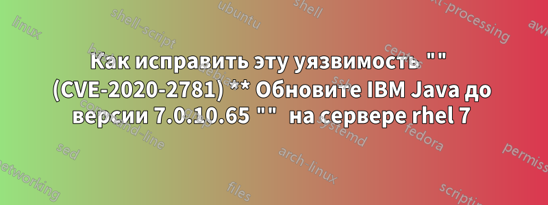 Как исправить эту уязвимость "" (CVE-2020-2781) ** Обновите IBM Java до версии 7.0.10.65 "" на сервере rhel 7