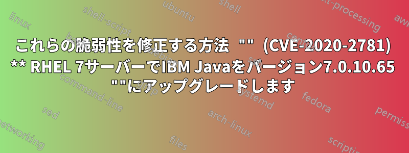 これらの脆弱性を修正する方法 "" (CVE-2020-2781) ** RHEL 7サーバーでIBM Javaをバージョン7.0.10.65 ""にアップグレードします