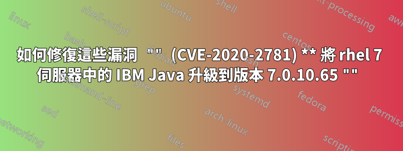 如何修復這些漏洞 "" (CVE-2020-2781) ** 將 rhel 7 伺服器中的 IBM Java 升級到版本 7.0.10.65 ""