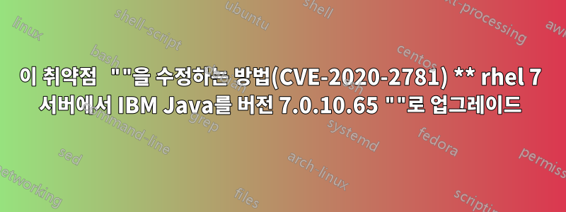 이 취약점 ""을 수정하는 방법(CVE-2020-2781) ** rhel 7 서버에서 IBM Java를 버전 7.0.10.65 ""로 업그레이드