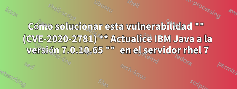 Cómo solucionar esta vulnerabilidad "" (CVE-2020-2781) ** Actualice IBM Java a la versión 7.0.10.65 "" en el servidor rhel 7