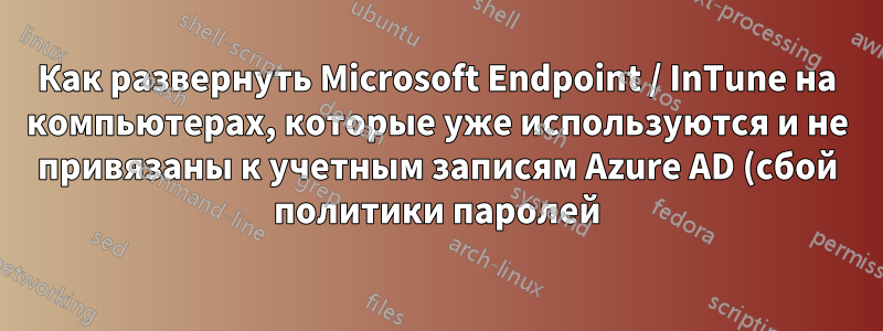 Как развернуть Microsoft Endpoint / InTune на компьютерах, которые уже используются и не привязаны к учетным записям Azure AD (сбой политики паролей)
