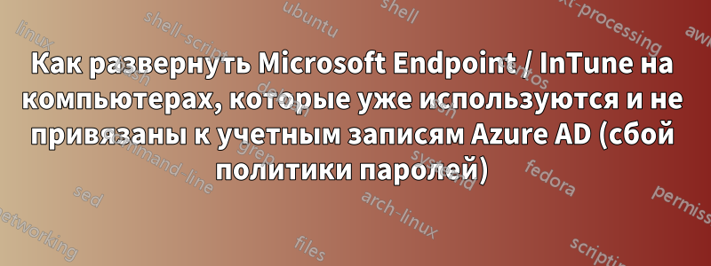 Как развернуть Microsoft Endpoint / InTune на компьютерах, которые уже используются и не привязаны к учетным записям Azure AD (сбой политики паролей)