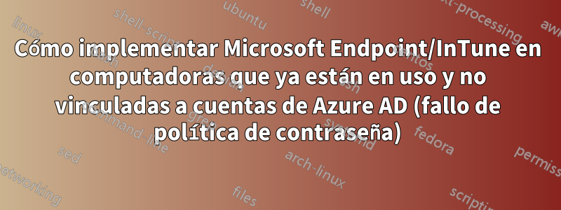 Cómo implementar Microsoft Endpoint/InTune en computadoras que ya están en uso y no vinculadas a cuentas de Azure AD (fallo de política de contraseña)