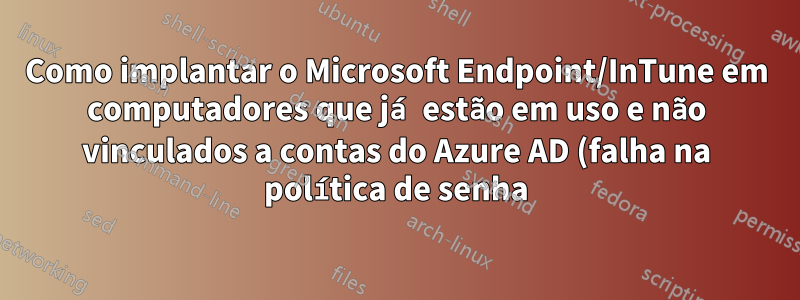 Como implantar o Microsoft Endpoint/InTune em computadores que já estão em uso e não vinculados a contas do Azure AD (falha na política de senha)