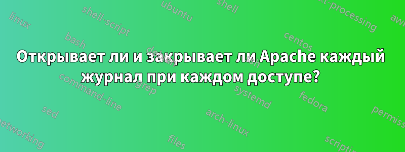 Открывает ли и закрывает ли Apache каждый журнал при каждом доступе?
