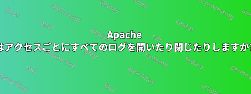 Apache はアクセスごとにすべてのログを開いたり閉じたりしますか?