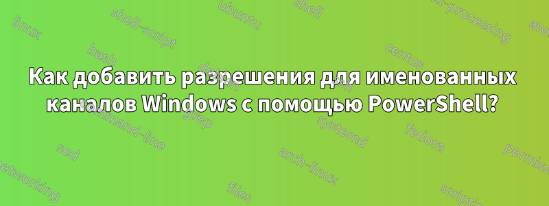 Как добавить разрешения для именованных каналов Windows с помощью PowerShell?