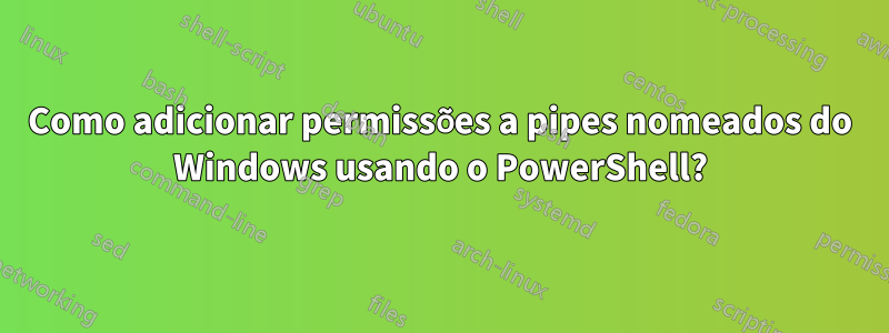 Como adicionar permissões a pipes nomeados do Windows usando o PowerShell?
