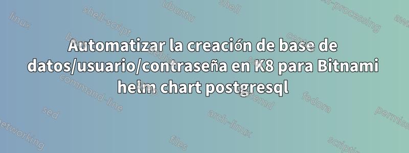 Automatizar la creación de base de datos/usuario/contraseña en K8 para Bitnami helm chart postgresql