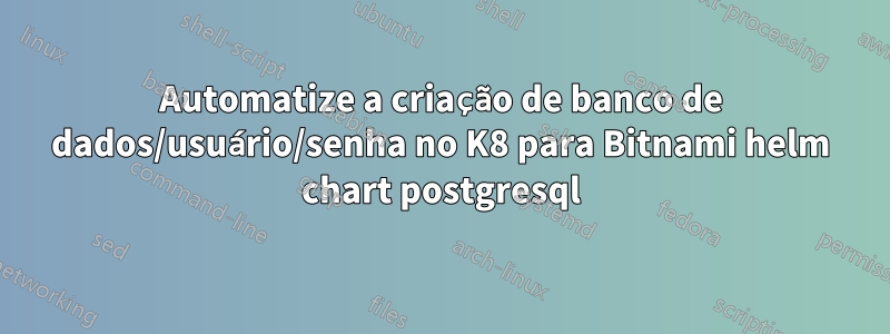 Automatize a criação de banco de dados/usuário/senha no K8 para Bitnami helm chart postgresql