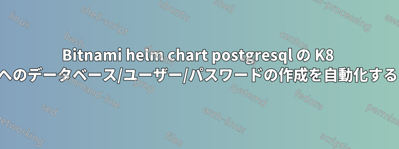 Bitnami helm chart postgresql の K8 へのデータベース/ユーザー/パスワードの作成を自動化する