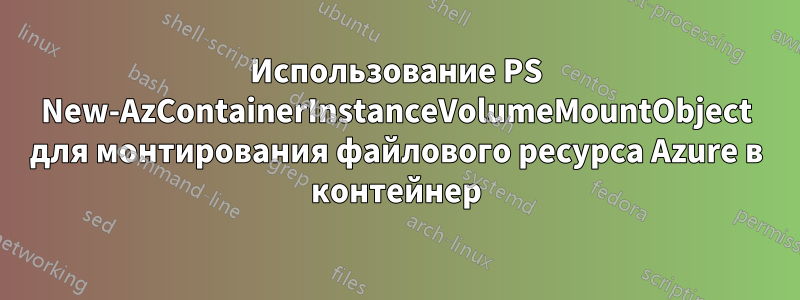 Использование PS New-AzContainerInstanceVolumeMountObject для монтирования файлового ресурса Azure в контейнер