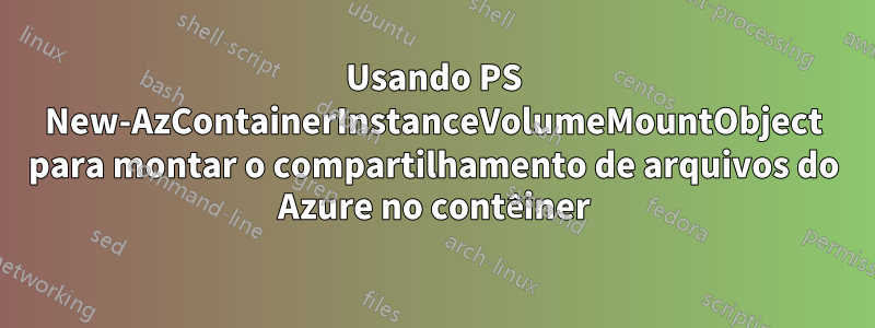 Usando PS New-AzContainerInstanceVolumeMountObject para montar o compartilhamento de arquivos do Azure no contêiner
