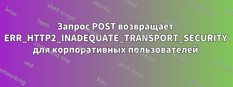 Запрос POST возвращает ERR_HTTP2_INADEQUATE_TRANSPORT_SECURITY для корпоративных пользователей