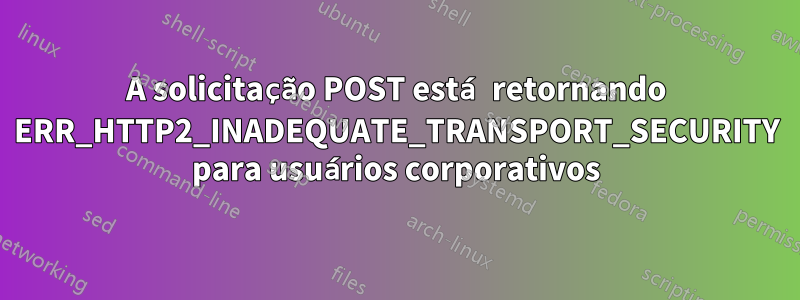A solicitação POST está retornando ERR_HTTP2_INADEQUATE_TRANSPORT_SECURITY para usuários corporativos