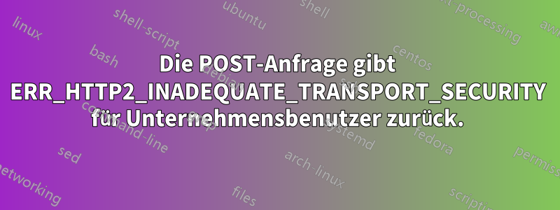 Die POST-Anfrage gibt ERR_HTTP2_INADEQUATE_TRANSPORT_SECURITY für Unternehmensbenutzer zurück.