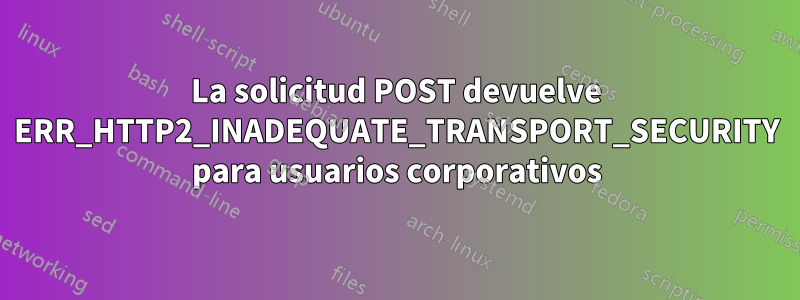 La solicitud POST devuelve ERR_HTTP2_INADEQUATE_TRANSPORT_SECURITY para usuarios corporativos