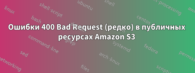 Ошибки 400 Bad Request (редко) в публичных ресурсах Amazon S3