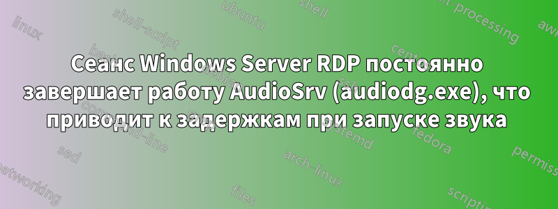 Сеанс Windows Server RDP постоянно завершает работу AudioSrv (audiodg.exe), что приводит к задержкам при запуске звука