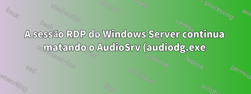 A sessão RDP do Windows Server continua matando o AudioSrv (audiodg.exe), levando a atrasos na inicialização do áudio