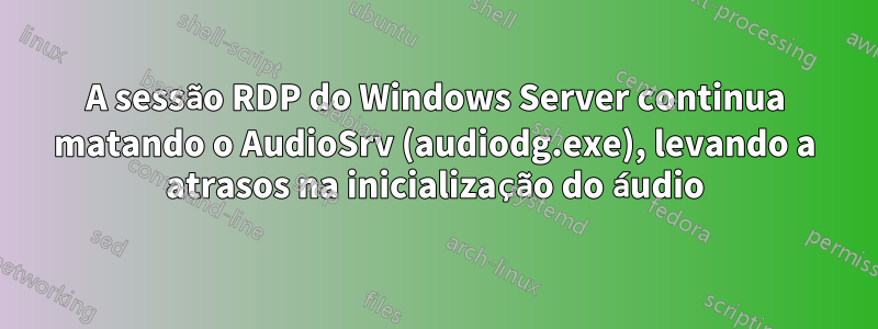 A sessão RDP do Windows Server continua matando o AudioSrv (audiodg.exe), levando a atrasos na inicialização do áudio