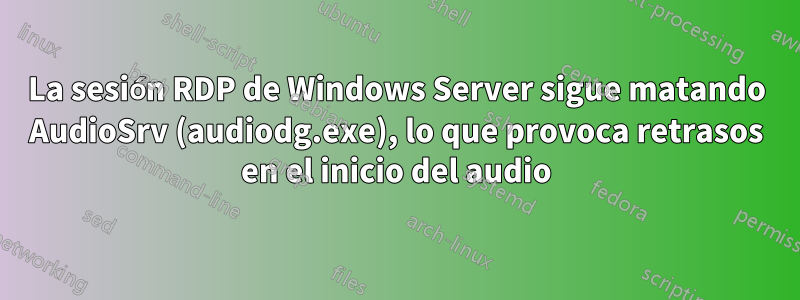 La sesión RDP de Windows Server sigue matando AudioSrv (audiodg.exe), lo que provoca retrasos en el inicio del audio