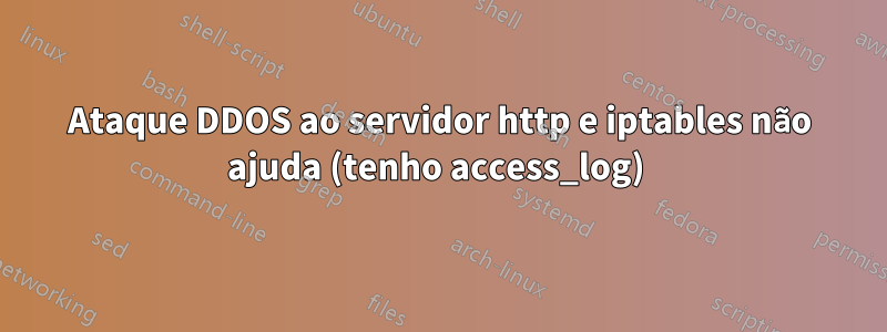Ataque DDOS ao servidor http e iptables não ajuda (tenho access_log) 