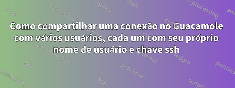 Como compartilhar uma conexão no Guacamole com vários usuários, cada um com seu próprio nome de usuário e chave ssh