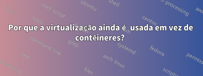Por que a virtualização ainda é usada em vez de contêineres? 