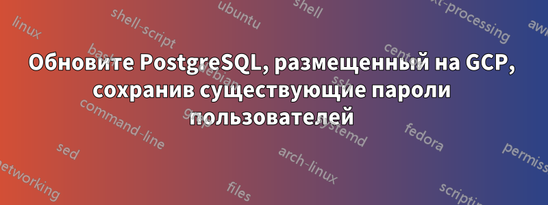 Обновите PostgreSQL, размещенный на GCP, сохранив существующие пароли пользователей