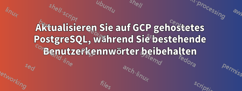 Aktualisieren Sie auf GCP gehostetes PostgreSQL, während Sie bestehende Benutzerkennwörter beibehalten