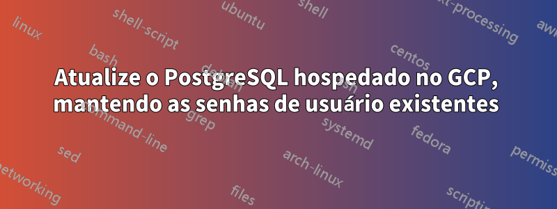 Atualize o PostgreSQL hospedado no GCP, mantendo as senhas de usuário existentes